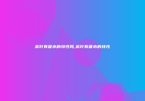 茶叶有吸水的特性吗,茶叶有吸水的特性