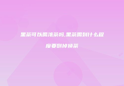 黑茶可以喝浓茶吗,黑茶喝到什么程度要倒掉换茶