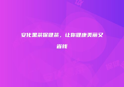 安化黑茶保健茶，让你健康美丽又省钱