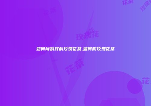 如何辨别好的玫瑰花茶,如何喝玫瑰花茶
