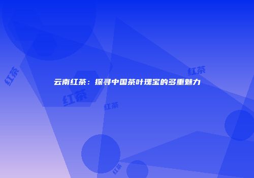 云南红茶：探寻中国茶叶瑰宝的多重魅力
