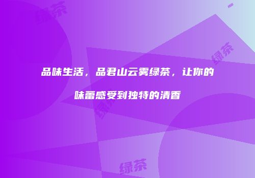 品味生活，品君山云雾绿茶，让你的味蕾感受到独特的清香