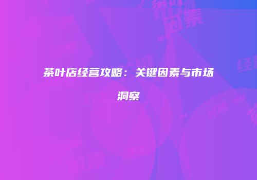 茶叶店经营攻略：关键因素与市场洞察