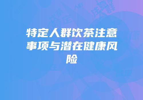 特定人群饮茶注意事项与潜在健康风险