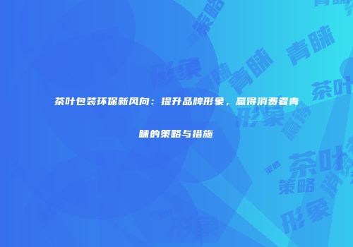 茶叶包装环保新风向：提升品牌形象，赢得消费者青睐的策略与措施