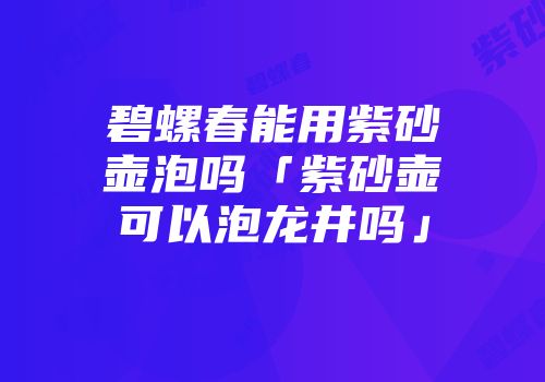 碧螺春能用紫砂壶泡吗「紫砂壶可以泡龙井吗」