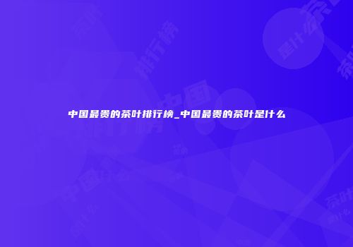 中国最贵的茶叶排行榜_中国最贵的茶叶是什么