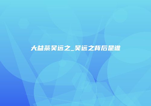 大益茶吴远之_吴远之背后是谁
