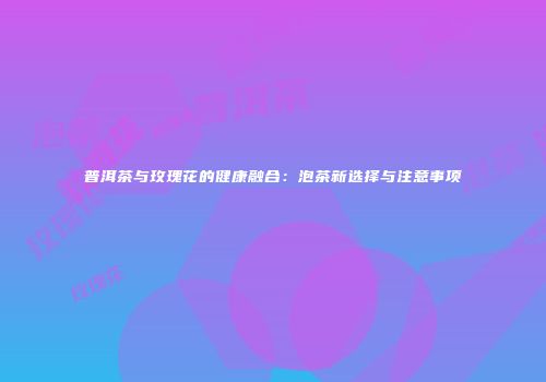 普洱茶与玫瑰花的健康融合：泡茶新选择与注意事项