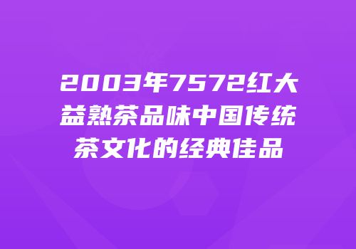 2003年7572红大益熟茶品味中国传统茶文化的经典佳品