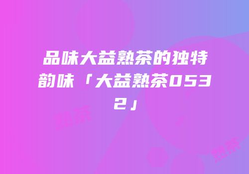 品味大益熟茶的独特韵味「大益熟茶0532」