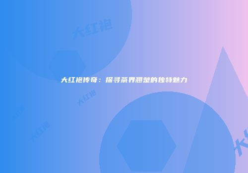 大红袍传奇：探寻茶界翘楚的独特魅力