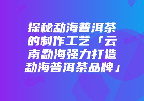 探秘勐海普洱茶的制作工艺「云南勐海强力打造勐海普洱茶品牌」