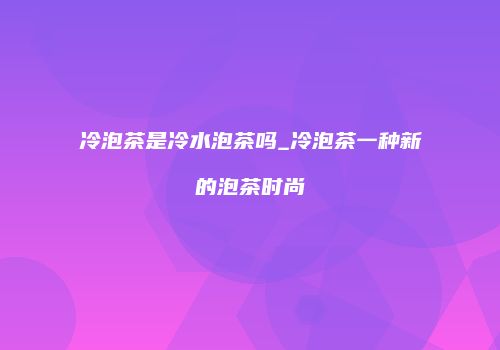 冷泡茶是冷水泡茶吗_冷泡茶一种新的泡茶时尚