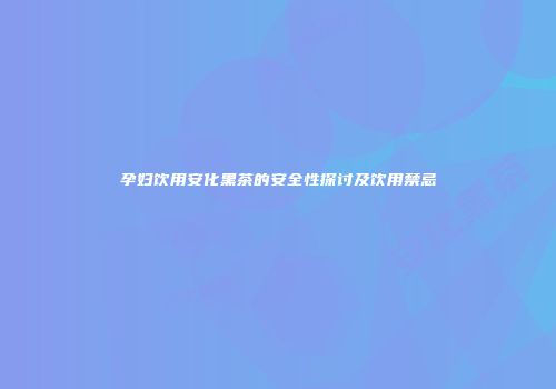 孕妇饮用安化黑茶的安全性探讨及饮用禁忌