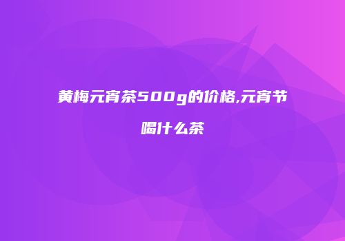 黄梅元宵茶500g的价格,元宵节喝什么茶