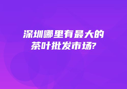 深圳哪里有最大的茶叶批发市场?