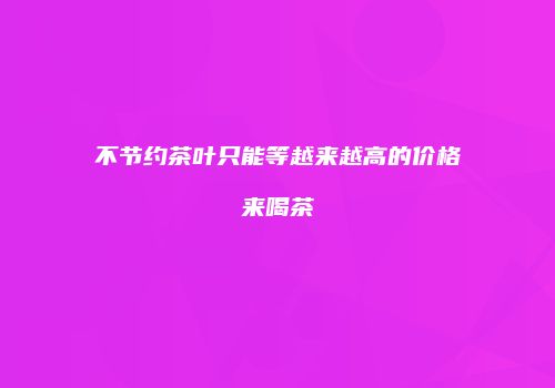 不节约茶叶只能等越来越高的价格来喝茶