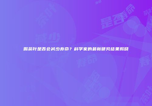 喝茶叶是否会减少寿命？科学家的最新研究结果揭晓