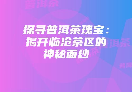 探寻普洱茶瑰宝：揭开临沧茶区的神秘面纱