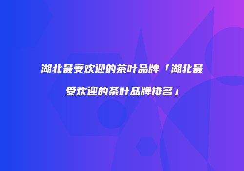 湖北最受欢迎的茶叶品牌「湖北最受欢迎的茶叶品牌排名」