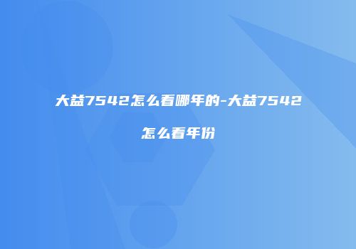 大益7542怎么看哪年的-大益7542怎么看年份