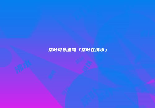茶叶可以煮吗「茶叶在沸水」