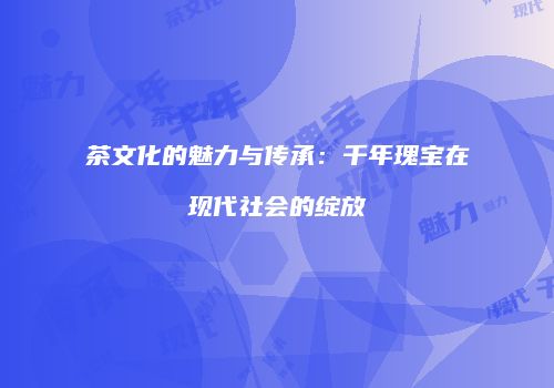 茶文化的魅力与传承：千年瑰宝在现代社会的绽放
