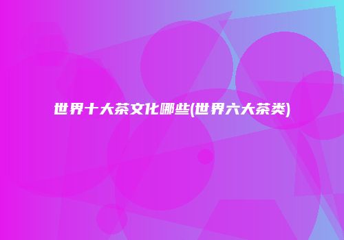 世界十大茶文化哪些(世界六大茶类)