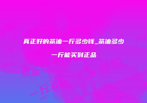 真正好的茶油一斤多少钱_茶油多少一斤能买到正品