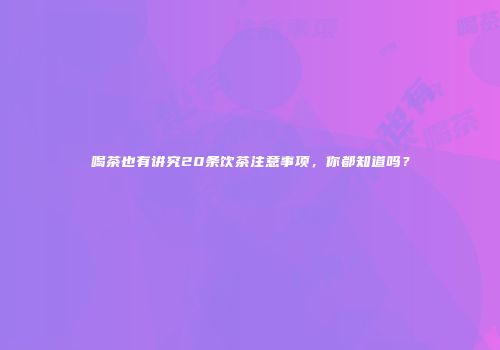 喝茶也有讲究20条饮茶注意事项，你都知道吗？