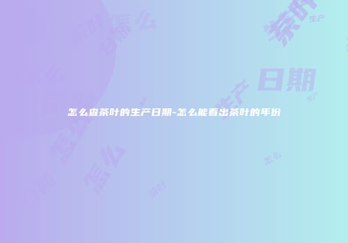 怎么查茶叶的生产日期-怎么能看出茶叶的年份