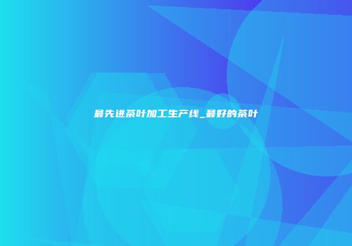 最先进茶叶加工生产线_最好的茶叶