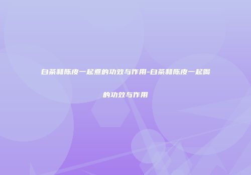 白茶和陈皮一起煮的功效与作用-白茶和陈皮一起喝的功效与作用