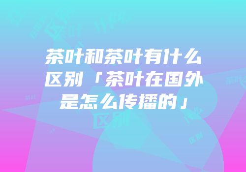 茶叶和茶叶有什么区别「茶叶在国外是怎么传播的」