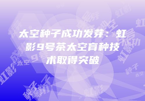太空种子成功发芽：虹影9号茶太空育种技术取得突破