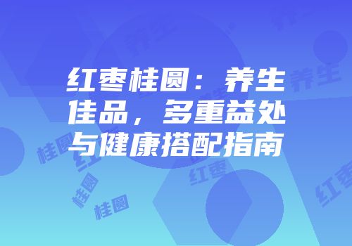 红枣桂圆：养生佳品，多重益处与健康搭配指南