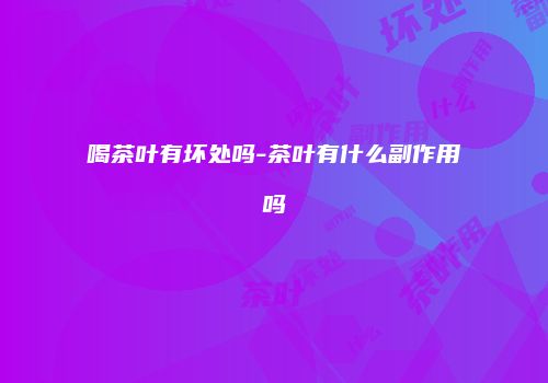 喝茶叶有坏处吗-茶叶有什么副作用吗