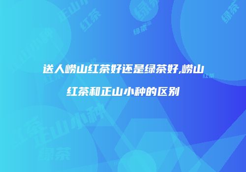 送人崂山红茶好还是绿茶好,崂山红茶和正山小种的区别