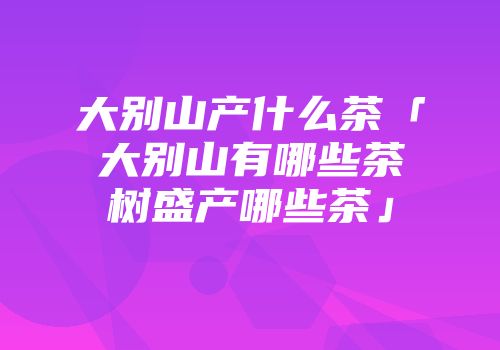 大别山产什么茶「大别山有哪些茶树盛产哪些茶」