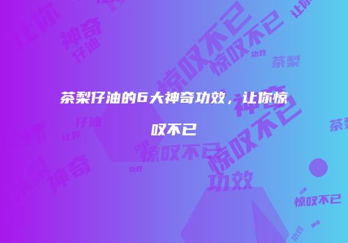 茶梨仔油的6大神奇功效，让你惊叹不已