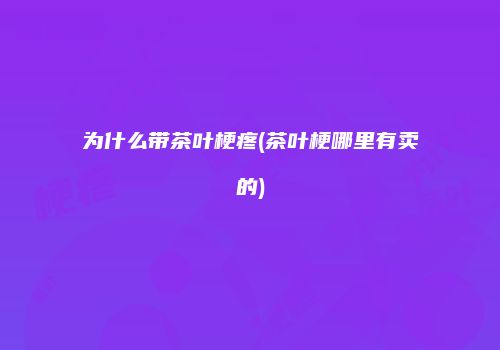 为什么带茶叶梗疼(茶叶梗哪里有卖的)