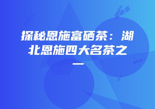 探秘恩施富硒茶：湖北恩施四大名茶之一