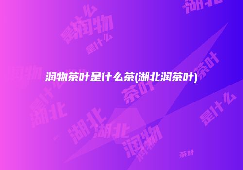 润物茶叶是什么茶(湖北润茶叶)