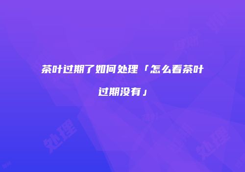 茶叶过期了如何处理「怎么看茶叶过期没有」