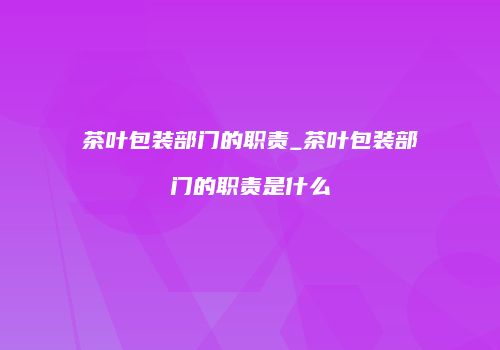 茶叶包装部门的职责_茶叶包装部门的职责是什么