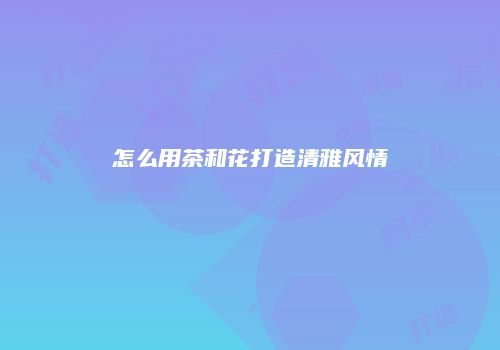 怎么用茶和花打造清雅风情