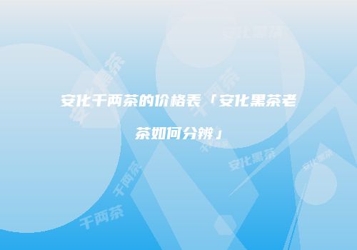 安化千两茶的价格表「安化黑茶老茶如何分辨」