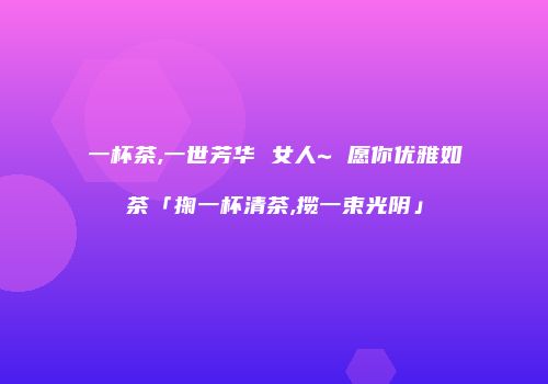 一杯茶,一世芳华 女人~ 愿你优雅如茶「掬一杯清茶,揽一束光阴」