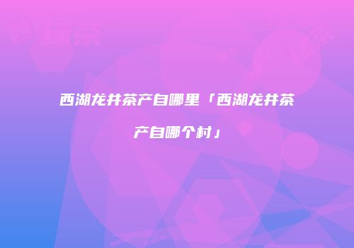 西湖龙井茶产自哪里「西湖龙井茶产自哪个村」